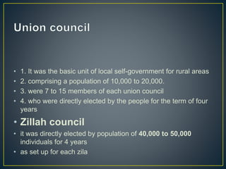 • 1. It was the basic unit of local self-government for rural areas
• 2. comprising a population of 10,000 to 20,000.
• 3. were 7 to 15 members of each union council
• 4. who were directly elected by the people for the term of four
years
• Zillah council
• it was directly elected by population of 40,000 to 50,000
individuals for 4 years
• as set up for each zila
 