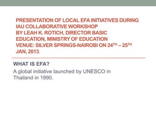 PRESENTATION OF LOCAL EFA INITIATIVES DURING
 IAU COLLABORATIVE WORKSHOP
 BY LEAH K. ROTICH, DIRECTOR BASIC
 EDUCATION, MINISTRY OF EDUCATION
 VENUE: SILVER SPRINGS-NAIROBI ON 24TH – 25TH
 JAN, 2013.

WHAT IS EFA?
A global initiative launched by UNESCO in
Thailand in 1990.
 