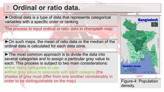 ►Ordinal data is a type of data that represents categorical
variables with a specific order or ranking.
Figure-4: Population
density.
The process to input ordinal or ratio data in choropleth map:
►On such maps, the mean of ratio data or the median of the
ordinal data is calculated for each data zone.
►The most common approach is to divide the data into
several categories and to assign a particular gray value to
each. This process is subject to two main considerations:
●How many categories to use
●What gray value to associate with each category.(the
shades of gray must differ from one another considerably in
order to be distinguishable on the map)
Ordinal or ratio data.
 