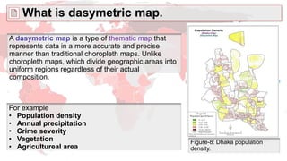 What is dasymetric map.
Figure-8: Dhaka population
density.
A dasymetric map is a type of thematic map that
represents data in a more accurate and precise
manner than traditional choropleth maps. Unlike
choropleth maps, which divide geographic areas into
uniform regions regardless of their actual
composition.
For example
• Population density
• Annual precipitation
• Crime severity
• Vagetation
• Agricultureal area
 