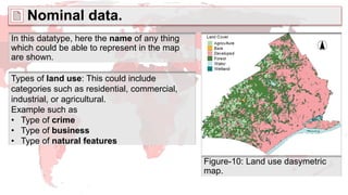 Nominal data.
Types of land use: This could include
categories such as residential, commercial,
industrial, or agricultural.
Example such as
• Type of crime
• Type of business
• Type of natural features
In this datatype, here the name of any thing
which could be able to represent in the map
are shown.
Figure-10: Land use dasymetric
map.
 