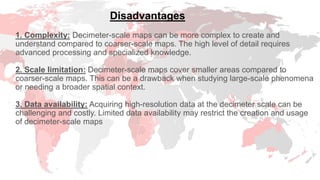 1. Complexity: Decimeter-scale maps can be more complex to create and
understand compared to coarser-scale maps. The high level of detail requires
advanced processing and specialized knowledge.
2. Scale limitation: Decimeter-scale maps cover smaller areas compared to
coarser-scale maps. This can be a drawback when studying large-scale phenomena
or needing a broader spatial context.
3. Data availability: Acquiring high-resolution data at the decimeter scale can be
challenging and costly. Limited data availability may restrict the creation and usage
of decimeter-scale maps
Disadvantages
 