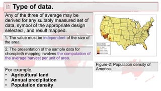 Type of data.
Any of the three of average may be
derived for any suitably measured set of
data, symbol of the appropriate design
selected , and result mapped.
For example,
• Agricultural land
• Annual precipitation
• Population density
Figure-2: Population density of
America.
1. The value must be independent of the size of
the area.
2. The presentation of the sample data for
choropleth mapping involves the computation of
the average harvest per unit of area.
 