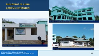 27
BUILDINGS IN LUNA
CAMPUS EXTENSION
C O L L E G E O F A G R I C U L T U R E A N D F O R E S T R Y B U I L D I N G
C F P B U I L D I N G
C L O N A L B U I L D I N G A N D N T F I H
APAYAO STATE COLLEGE LAND USE
DEVELOPMENT AND INFRASTRUCTURE PLAN
 