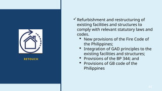 32
RETOUCH
Refurbishment and restructuring of
existing facilities and structures to
comply with relevant statutory laws and
codes.
 New provisions of the Fire Code of
the Philippines;
 Integration of GAD principles to the
existing facilities and structures;
 Provisions of the BP 344; and
 Provisions of GB code of the
Philippines
 
