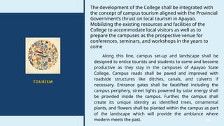 34
TOURISM
The development of the College shall be integrated with
the concept of campus tourism aligned with the Provincial
Government’s thrust on local tourism in Apayao.
Mobilizing the existing resources and facilities of the
College to accommodate local visitors as well as to
prepare the campuses as the prospective venue for
conferences, seminars, and workshops in the years to
come
Along this line, campus set-up and landscape shall be
designed to entice tourists and students to come and become
productive as they stay in the campuses of Apayao State
College. Campus roads shall be paved and improved with
roadside structures like ditches, canals, and culverts if
necessary. Entrance gates shall be facelifted including the
campus periphery, street lights powered by solar energy shall
be provided inside the campus. Further, the campus shall
create its unique identity as identified trees, ornamental
plants, and flowers shall be planted within the campus as part
of the landscape which will provide the ambiance where
modern meets the past.
 