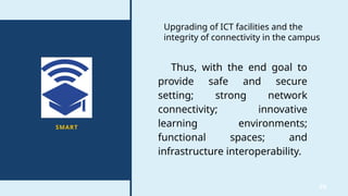 36
SMART
Upgrading of ICT facilities and the
integrity of connectivity in the campus
Thus, with the end goal to
provide safe and secure
setting; strong network
connectivity; innovative
learning environments;
functional spaces; and
infrastructure interoperability.
 