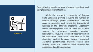 37
FURNISH
Strengthening academic core through compliant and
complete instructional facilities.
While the academic community of Apayao
State College is growing including the number of
course offerings, prime consideration shall be
given to providing and completing instructional
facilities of the different programs. Laboratory
rooms and equipment shall be prioritized so with
spaces for programs requiring outdoor
laboratories. Thus, old-fashioned classrooms shall
be transformed into smart classrooms to fit the
changing student behavior towards improved
academic performance. Student centers and
activity areas for students shall likewise be
apportioned and implemented.
 
