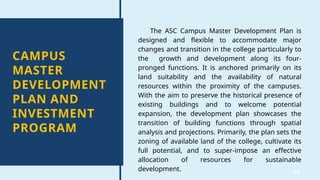 40
CAMPUS
MASTER
DEVELOPMENT
PLAN AND
INVESTMENT
PROGRAM
The ASC Campus Master Development Plan is
designed and flexible to accommodate major
changes and transition in the college particularly to
the growth and development along its four-
pronged functions. It is anchored primarily on its
land suitability and the availability of natural
resources within the proximity of the campuses.
With the aim to preserve the historical presence of
existing buildings and to welcome potential
expansion, the development plan showcases the
transition of building functions through spatial
analysis and projections. Primarily, the plan sets the
zoning of available land of the college, cultivate its
full potential, and to super-impose an effective
allocation of resources for sustainable
development.
 