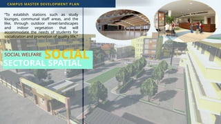 43
SOCIAL WELFARE
CAMPUS MASTER DEVELOPMENT PLAN
SECTORAL SPATIAL
“To establish stations such as study
lounges, communal staff areas, and the
like, through outdoor street-landscapes
and indoor vegetation that will
accommodate the needs of students for
socialization and promotion of quality life.”
SOCIAL
 