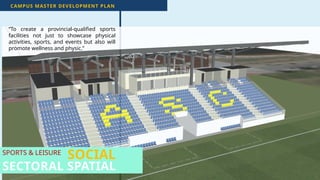 45
SPORTS & LEISURE
CAMPUS MASTER DEVELOPMENT PLAN
SECTORAL SPATIAL
“To create a provincial-qualified sports
facilities not just to showcase physical
activities, sports, and events but also will
promote wellness and physic.”
SOCIAL
 