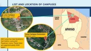 LIST AND LOCATION OF CAMPUSES
7
Luna Campus
San Isidro, Luna
Luna Campus Extension
Payanan, Luna
ASC Luna has two locations:
San Isidro, Luna and
Payanan, Luna. These sites
are approximately 6KM
apart.
 
