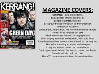 MAGAZINE COVERS: KERRANG:   Bold simple fonts. Large photos of famous bands or  people to attract attention. Background tends to be plain to draw attention  to the main headlines White, black, yellow, blue, red- very bold defined colours. Fonts can be reversed out text which sometimes feature cracking type look.                                                     Short snappy headlines and features, with bold fonts. Sometimes headlines various famous bands at the very top. This helps attracting attention to the buyers if they are a fan of one of the certain bands. Comic type shapes behind the fonts to create that theme. Barcode included in front cover. Use of ‘!’ to create emphasis on the words written. 