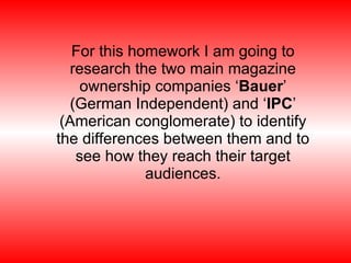 For this homework I am going to research the two main magazine ownership companies ‘ Bauer ’ (German Independent) and ‘ IPC ’ (American conglomerate) to identify the differences between them and to see how they reach their target audiences. 