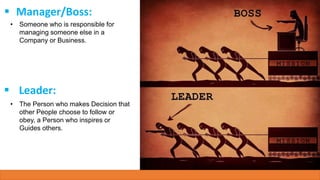  Manager/Boss:
• Someone who is responsible for
managing someone else in a
Company or Business.
 Leader:
• The Person who makes Decision that
other People choose to follow or
obey, a Person who inspires or
Guides others.
 