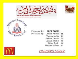 1
Presented To: PROF AWAIS
Presented By: Ahsan Arshad 11
Taimor Malik 24
Arslan Zaheer 32
Afnan Khalid 03
Sidra Shah 42
Maryam Aslam 15
CHAMPION’s LEAGUE
 