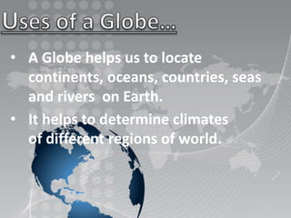 • A Globe helps us to locate
continents, oceans, countries, seas
and rivers on Earth.
• It helps to determine climates
of different regions of world.
 
