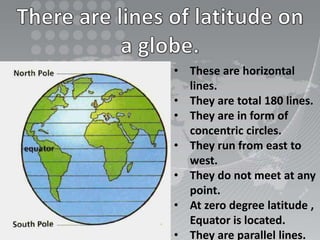 • These are horizontal
lines.
• They are total 180 lines.
• They are in form of
concentric circles.
• They run from east to
west.
• They do not meet at any
point.
• At zero degree latitude ,
Equator is located.
• They are parallel lines.
 