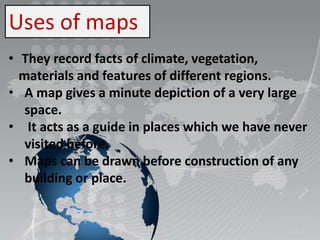 Uses of maps
• They record facts of climate, vegetation,
materials and features of different regions.
• A map gives a minute depiction of a very large
space.
• It acts as a guide in places which we have never
visited before.
• Maps can be drawn before construction of any
building or place.
 
