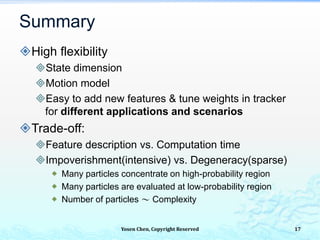 Summary
High flexibility
State dimension
Motion model
Easy to add new features & tune weights in tracker
for different applications and scenarios
Trade-off:
Feature description vs. Computation time
Impoverishment(intensive) vs. Degeneracy(sparse)
 Many particles concentrate on high-probability region
 Many particles are evaluated at low-probability region
 Number of particles ～ Complexity
Yosen Chen, Copyright Reserved 17
 