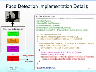 Face Detection Implementation Details
Yosen Chen, Copyright Reserved
SIS Face Detection Flow
=======================Pseudo code========================
cvCalcBackProject;
cvEqualizeHist + cvThreshold;
cvResize + cvErode + cvDilate;
cvFindContours(LinkedList detect_contour);
for( ; detect_contour != 0 ; detect_contour = detect_contour->next )
{
if (Area < threshold) continue;
Use 8 points average to approximate center (xA, yA);
if (distance between all target T and (xA, yA) > threshold)
{
calculate geometric center (xC, yC), deviation σX, σY of detect_contour;
if ((σX > 0.7*σY) && (σY > 0.8*σX) &&
(σX /sqrt(Area) < 0.3) && (σY /sqrt(Area) < 0.4))
{
Draw k random samples (x, y) ~ N((xC, yC), (σX, σY));
where k = (Area/MIN_AREA).
if (frontalFaceTest(x, y)->detect() || profileFaceTest(x, y)->detect())
return location (x, y) as start point of new tracker;
}
}
}
return NOT_DETECTED;
Skin color
blob finding
SIS Face detection
Shape &
location filter
ROI location
Sampling
Face detector
(OpenCV)
Losing Track
Detector
Create tracker
Delete tracker
23
 