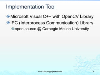 Implementation Tool
Microsoft Visual C++ with OpenCV Library
IPC (Interprocess Communication) Library
open source @ Carnegie Mellon University
Yosen Chen, Copyright Reserved 3
 