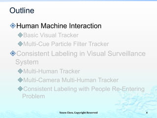 Yosen Chen, Copyright Reserved
Human Machine Interaction
Basic Visual Tracker
Multi-Cue Particle Filter Tracker
Consistent Labeling in Visual Surveillance
System
Multi-Human Tracker
Multi-Camera Multi-Human Tracker
Consistent Labeling with People Re-Entering
Problem
Outline
4
 