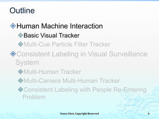 Yosen Chen, Copyright Reserved
Human Machine Interaction
Basic Visual Tracker
Multi-Cue Particle Filter Tracker
Consistent Labeling in Visual Surveillance
System
Multi-Human Tracker
Multi-Camera Multi-Human Tracker
Consistent Labeling with People Re-Entering
Problem
Outline
6
 