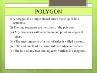 POLYGON
 A polygon is a simple closed curve made up of line
segments.
(i) The line segments are the sides of the polygon.
(ii) Any two sides with a common end point are adjacent
sides.
(iii) The meeting point of a pair of sides is called a vertex.
(iv) The end points of the same side are adjacent vertices.
(v) The join of any two non-adjacent vertices is a diagonal.
 