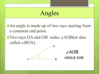 Angles
An angle is made up of two rays starting from
a common end point.
Two rays OA and OB make ∠AOB(or also
called ∠BOA).
o
A
B
∠AOB
ANGLE AOB
 