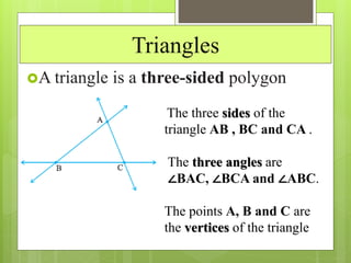 Triangles
A triangle is a three-sided polygon
The three sides of the
triangle AB , BC and CA .
The three angles are
∠BAC, ∠BCA and ∠ABC.
The points A, B and C are
the vertices of the triangle
 
