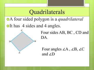 Quadrilaterals
A four sided polygon is a quadrilateral
It has 4 sides and 4 angles.
Four sides AB, BC , CD and
DA.
Four angles ∠A , ∠B, ∠C
and ∠D
 