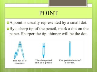 POINT
A point is usually represented by a small dot.
By a sharp tip of the pencil, mark a dot on the
paper. Sharper the tip, thinner will be the dot.
 