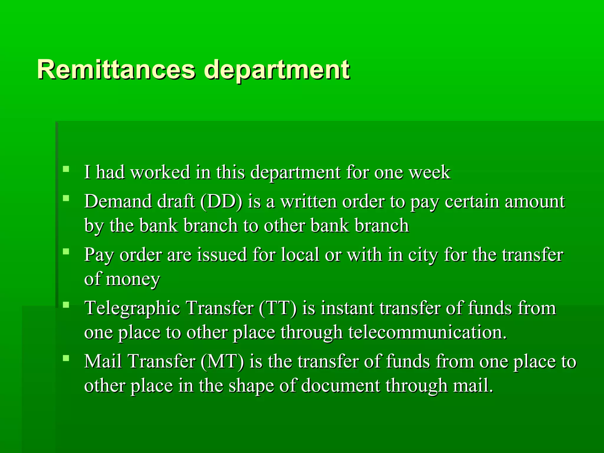 RReemmiittttaanncceess ddeeppaarrttmmeenntt 
 II hhaadd wwoorrkkeedd iinn tthhiiss ddeeppaarrttmmeenntt ffoorr oonnee wweeeekk 
 DDeemmaanndd ddrraafftt ((DDDD)) iiss aa wwrriitttteenn oorrddeerr ttoo ppaayy cceerrttaaiinn aammoouunntt 
bbyy tthhee bbaannkk bbrraanncchh ttoo ootthheerr bbaannkk bbrraanncchh 
 PPaayy oorrddeerr aarree iissssuueedd ffoorr llooccaall oorr wwiitthh iinn cciittyy ffoorr tthhee ttrraannssffeerr 
ooff mmoonneeyy 
 TTeelleeggrraapphhiicc TTrraannssffeerr ((TTTT)) iiss iinnssttaanntt ttrraannssffeerr ooff ffuunnddss ffrroomm 
oonnee ppllaaccee ttoo ootthheerr ppllaaccee tthhrroouugghh tteelleeccoommmmuunniiccaattiioonn.. 
 MMaaiill TTrraannssffeerr ((MMTT)) iiss tthhee ttrraannssffeerr ooff ffuunnddss ffrroomm oonnee ppllaaccee ttoo 
ootthheerr ppllaaccee iinn tthhee sshhaappee ooff ddooccuummeenntt tthhrroouugghh mmaaiill.. 
 