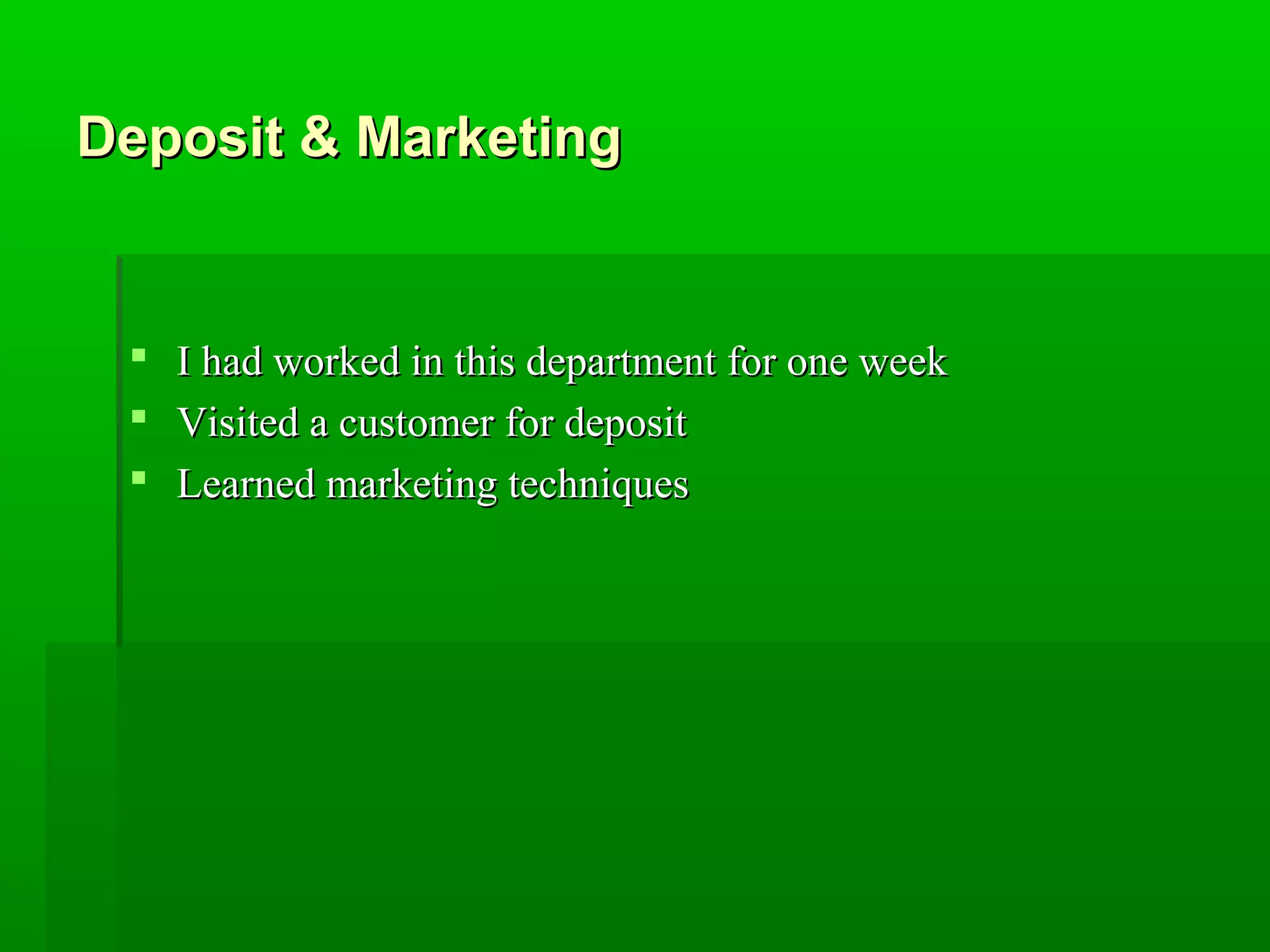 DDeeppoossiitt && MMaarrkkeettiinngg 
 II hhaadd wwoorrkkeedd iinn tthhiiss ddeeppaarrttmmeenntt ffoorr oonnee wweeeekk 
 VViissiitteedd aa ccuussttoommeerr ffoorr ddeeppoossiitt 
 LLeeaarrnneedd mmaarrkkeettiinngg tteecchhnniiqquueess 
 