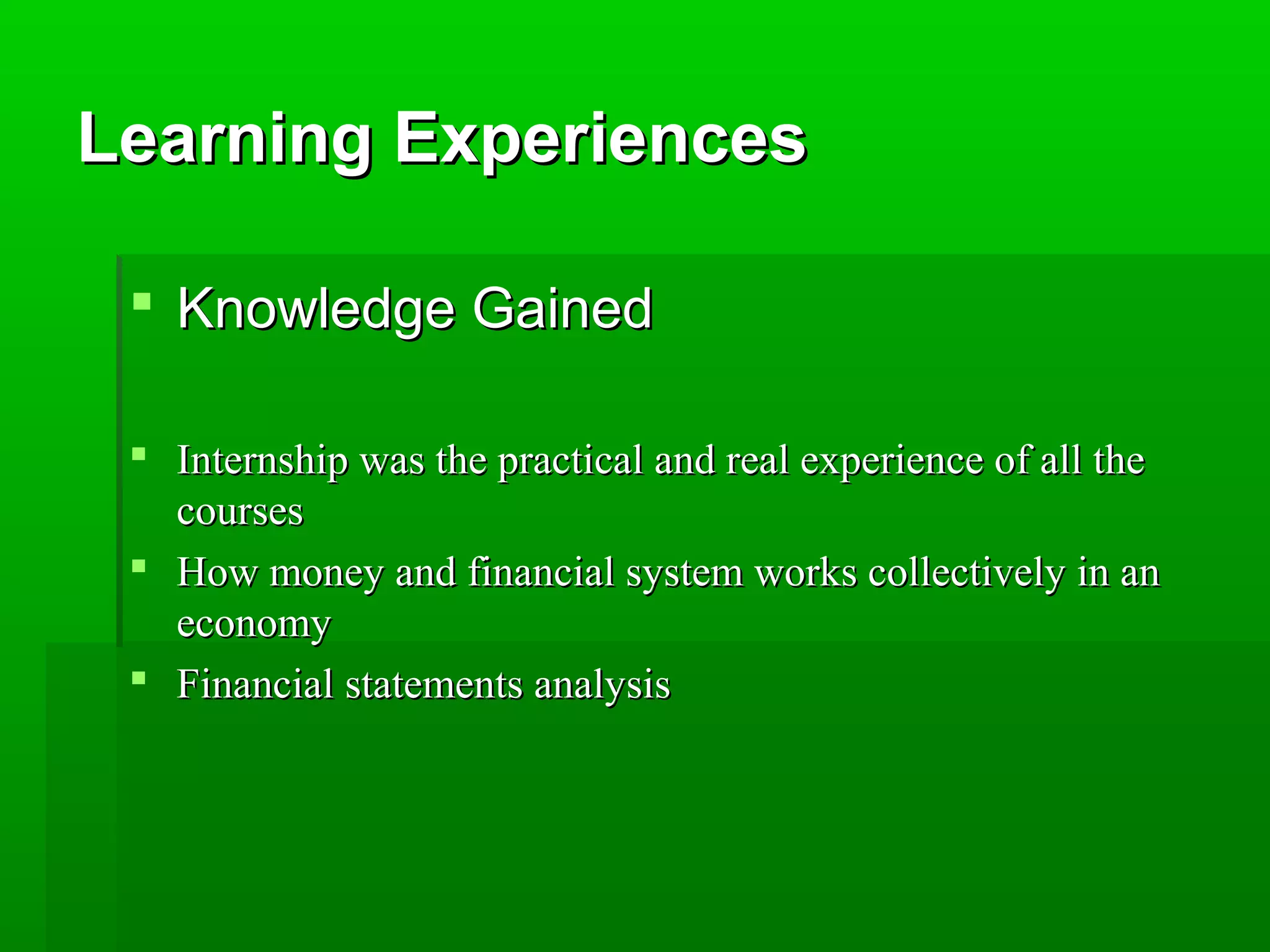LLeeaarrnniinngg EExxppeerriieenncceess 
 KKnnoowwlleeddggee GGaaiinneedd 
 IInntteerrnnsshhiipp wwaass tthhee pprraaccttiiccaall aanndd rreeaall eexxppeerriieennccee ooff aallll tthhee 
ccoouurrsseess 
 HHooww mmoonneeyy aanndd ffiinnaanncciiaall ssyysstteemm wwoorrkkss ccoolllleeccttiivveellyy iinn aann 
eeccoonnoommyy 
 FFiinnaanncciiaall ssttaatteemmeennttss aannaallyyssiiss 
 