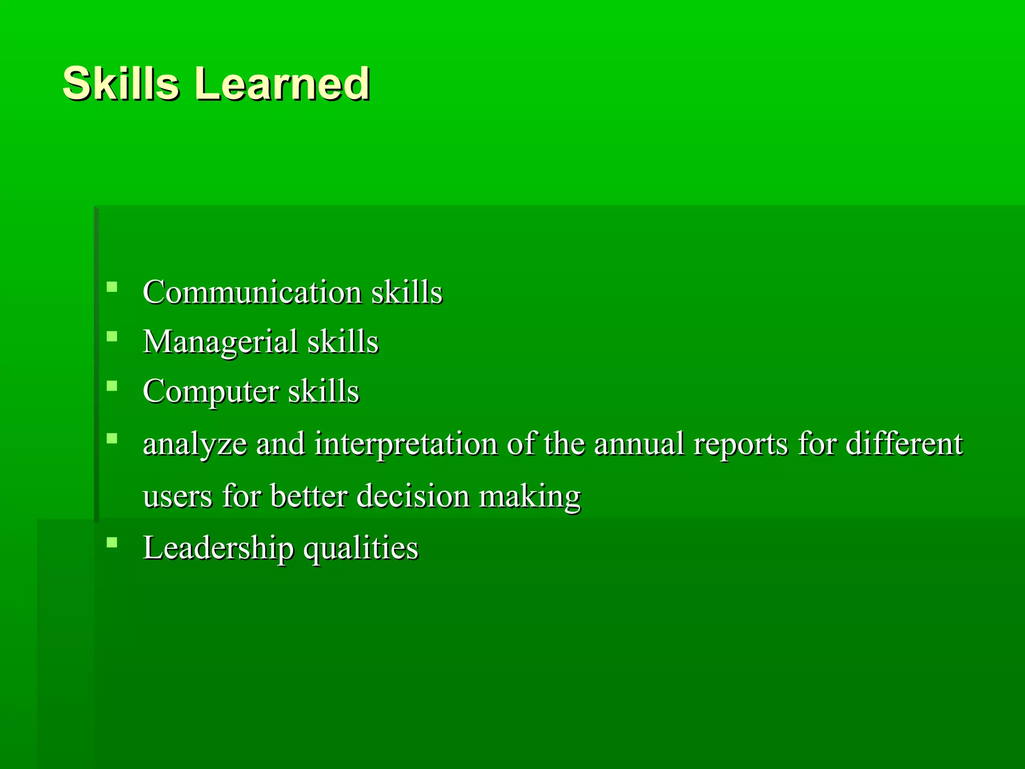 SSkkiillllss LLeeaarrnneedd 
 CCoommmmuunniiccaattiioonn sskkiillllss 
 MMaannaaggeerriiaall sskkiillllss 
 CCoommppuutteerr sskkiillllss 
 aannaallyyzzee aanndd iinntteerrpprreettaattiioonn ooff tthhee aannnnuuaall rreeppoorrttss ffoorr ddiiffffeerreenntt 
uusseerrss ffoorr bbeetttteerr ddeecciissiioonn mmaakkiinngg 
 LLeeaaddeerrsshhiipp qquuaalliittiieess 
 