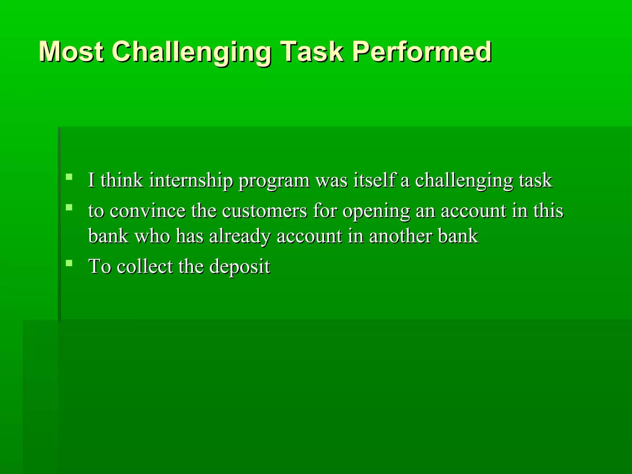 Most CChhaalllleennggiinngg TTaasskk PPeerrffoorrmmeedd 
 II tthhiinnkk iinntteerrnnsshhiipp pprrooggrraamm wwaass iittsseellff aa cchhaalllleennggiinngg ttaasskk 
 ttoo ccoonnvviinnccee tthhee ccuussttoommeerrss ffoorr ooppeenniinngg aann aaccccoouunntt iinn tthhiiss 
bbaannkk wwhhoo hhaass aallrreeaaddyy aaccccoouunntt iinn aannootthheerr bbaannkk 
 TToo ccoolllleecctt tthhee ddeeppoossiitt 
 