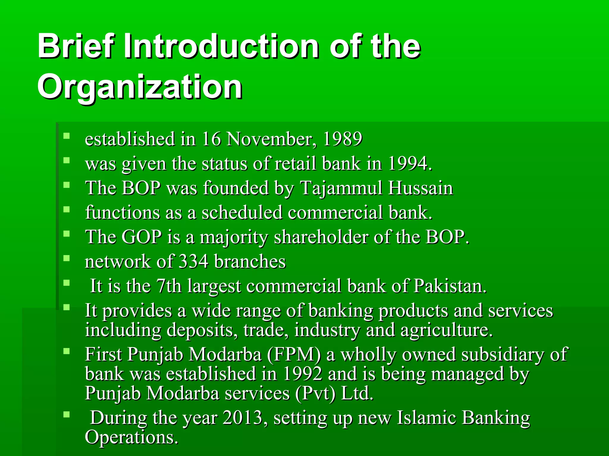 BBrriieeff IInnttrroodduuccttiioonn ooff tthhee 
OOrrggaanniizzaattiioonn 
 eessttaabblliisshheedd iinn 1166 NNoovveemmbbeerr,, 11998899 
 wwaass ggiivveenn tthhee ssttaattuuss ooff rreettaaiill bbaannkk iinn 11999944.. 
 TThhee BBOOPP wwaass ffoouunnddeedd bbyy TTaajjaammmmuull HHuussssaaiinn 
 ffuunnccttiioonnss aass aa sscchheedduulleedd ccoommmmeerrcciiaall bbaannkk.. 
 TThhee GGOOPP iiss aa mmaajjoorriittyy sshhaarreehhoollddeerr ooff tthhee BBOOPP.. 
 nneettwwoorrkk ooff 333344 bbrraanncchheess 
 IItt iiss tthhee 77tthh llaarrggeesstt ccoommmmeerrcciiaall bbaannkk ooff PPaakkiissttaann.. 
 IItt pprroovviiddeess aa wwiiddee rraannggee ooff bbaannkkiinngg pprroodduuccttss aanndd sseerrvviicceess 
iinncclluuddiinngg ddeeppoossiittss,, ttrraaddee,, iinndduussttrryy aanndd aaggrriiccuullttuurree.. 
 FFiirrsstt PPuunnjjaabb MMooddaarrbbaa ((FFPPMM)) aa wwhhoollllyy oowwnneedd ssuubbssiiddiiaarryy ooff 
bbaannkk wwaass eessttaabblliisshheedd iinn 11999922 aanndd iiss bbeeiinngg mmaannaaggeedd bbyy 
PPuunnjjaabb MMooddaarrbbaa sseerrvviicceess ((PPvvtt)) LLttdd.. 
 DDuurriinngg tthhee yyeeaarr 22001133,, sseettttiinngg uupp nneeww IIssllaammiicc BBaannkkiinngg 
OOppeerraattiioonnss.. 
 