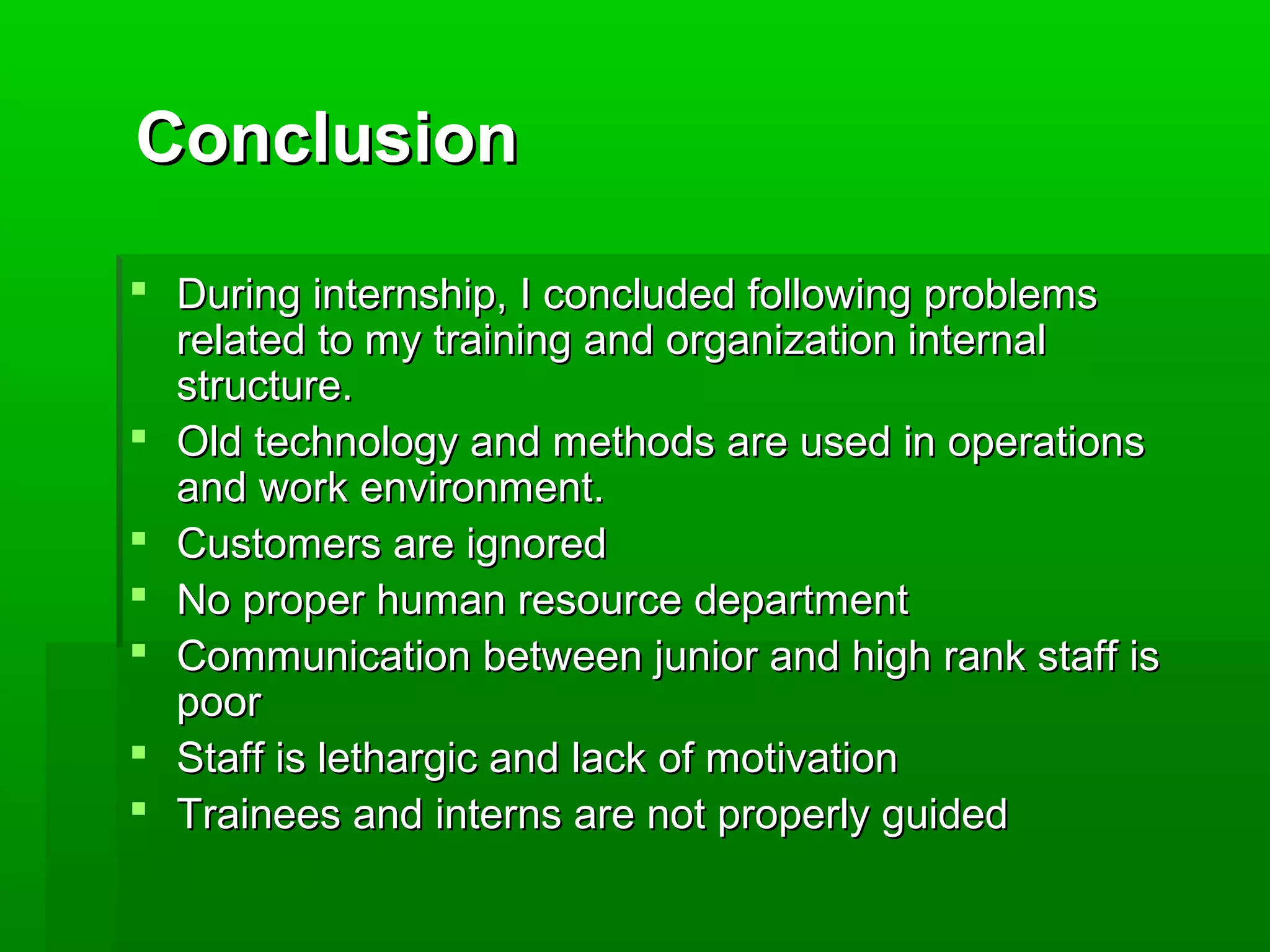 CCoonncclluussiioonn 
 DDuurriinngg iinntteerrnnsshhiipp,, II ccoonncclluuddeedd ffoolllloowwiinngg pprroobblleemmss 
rreellaatteedd ttoo mmyy ttrraaiinniinngg aanndd oorrggaanniizzaattiioonn iinntteerrnnaall 
ssttrruuccttuurree.. 
 OOlldd tteecchhnnoollooggyy aanndd mmeetthhooddss aarree uusseedd iinn ooppeerraattiioonnss 
aanndd wwoorrkk eennvviirroonnmmeenntt.. 
 CCuussttoommeerrss aarree iiggnnoorreedd 
 NNoo pprrooppeerr hhuummaann rreessoouurrccee ddeeppaarrttmmeenntt 
 CCoommmmuunniiccaattiioonn bbeettwweeeenn jjuunniioorr aanndd hhiigghh rraannkk ssttaaffff iiss 
ppoooorr 
 SSttaaffff iiss lleetthhaarrggiicc aanndd llaacckk ooff mmoottiivvaattiioonn 
 TTrraaiinneeeess aanndd iinntteerrnnss aarree nnoott pprrooppeerrllyy gguuiiddeedd 
 