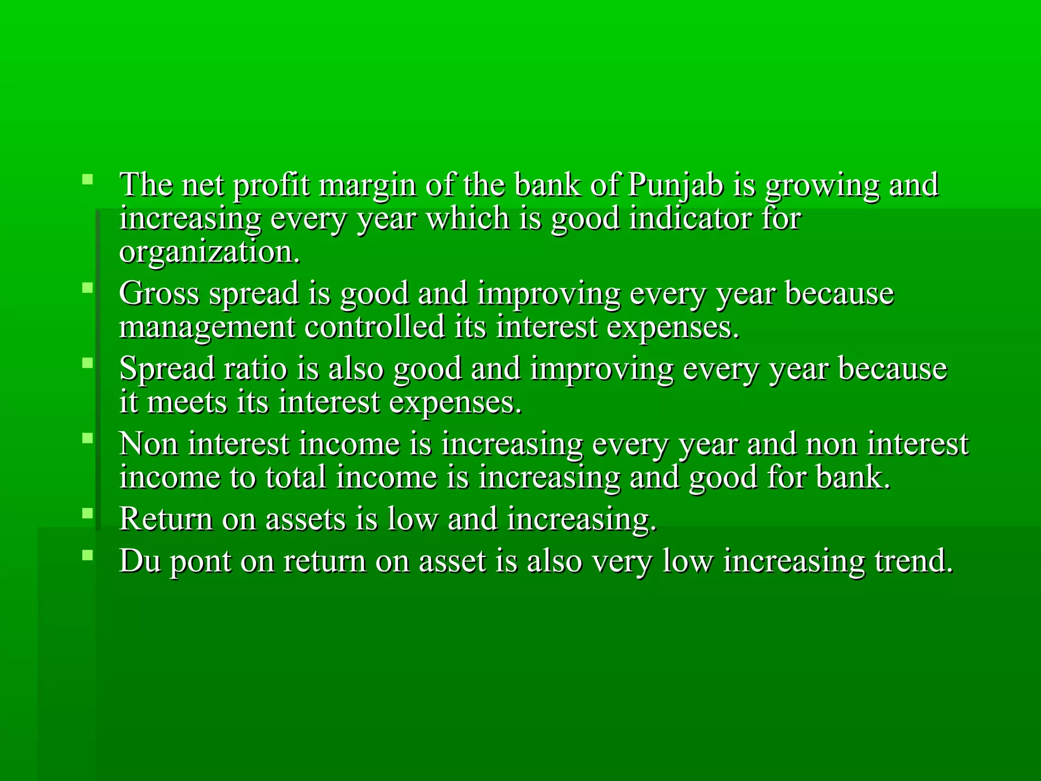  The net profit margin of tthhee bbaannkk ooff PPuunnjjaabb iiss ggrroowwiinngg aanndd 
iinnccrreeaassiinngg eevveerryy yyeeaarr wwhhiicchh iiss ggoooodd iinnddiiccaattoorr ffoorr 
oorrggaanniizzaattiioonn. 
 GGrroossss sspprreeaadd iiss ggoooodd aanndd iimmpprroovviinngg eevveerryy yyeeaarr bbeeccaauussee 
mmaannaaggeemmeenntt ccoonnttrroolllleedd iittss iinntteerreesstt eexxppeennsseess. 
 SSpprreeaadd rraattiioo iiss aallssoo ggoooodd aanndd iimmpprroovviinngg eevveerryy yyeeaarr bbeeccaauussee 
iitt mmeeeettss iittss iinntteerreesstt eexxppeennsseess. 
 NNoonn iinntteerreesstt iinnccoommee iiss iinnccrreeaassiinngg eevveerryy yyeeaarr aanndd nnoonn iinntteerreesstt 
iinnccoommee ttoo ttoottaall iinnccoommee iiss iinnccrreeaassiinngg aanndd ggoooodd ffoorr bbaannkk. 
 RReettuurrnn oonn aasssseettss iiss llooww aanndd iinnccrreeaassiinngg. 
 DDuu ppoonntt oonn rreettuurrnn oonn aasssseett iiss aallssoo vveerryy llooww iinnccrreeaassiinngg ttrreenndd. 
 