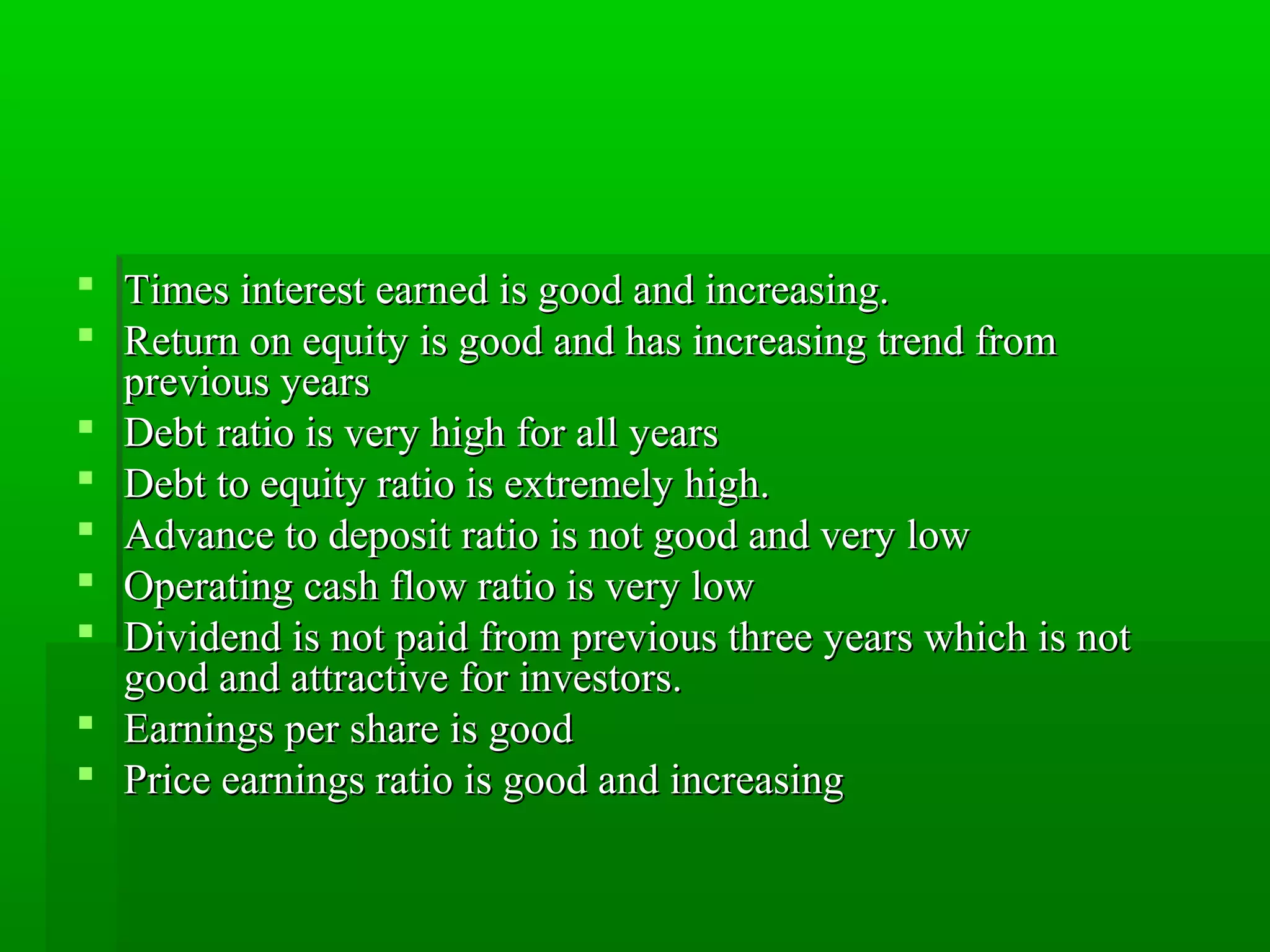 Times interest eeaarrnneedd iiss ggoooodd aanndd iinnccrreeaassiinngg. 
 RReettuurrnn oonn eeqquuiittyy iiss ggoooodd aanndd hhaass iinnccrreeaassiinngg ttrreenndd ffrroomm 
pprreevviioouuss yyeeaarrss 
 DDeebbtt rraattiioo iiss vveerryy hhiigghh ffoorr aallll yyeeaarrss 
 DDeebbtt ttoo eeqquuiittyy rraattiioo iiss eexxttrreemmeellyy hhiigghh. 
 AAddvvaannccee ttoo ddeeppoossiitt rraattiioo iiss nnoott ggoooodd aanndd vveerryy llooww 
 OOppeerraattiinngg ccaasshh ffllooww rraattiioo iiss vveerryy llooww 
 DDiivviiddeenndd iiss nnoott ppaaiidd ffrroomm pprreevviioouuss tthhrreeee yyeeaarrss wwhhiicchh iiss nnoott 
ggoooodd aanndd aattttrraaccttiivvee ffoorr iinnvveessttoorrss. 
 EEaarrnniinnggss ppeerr sshhaarree iiss ggoooodd 
 PPrriiccee eeaarrnniinnggss rraattiioo iiss ggoooodd aanndd iinnccrreeaassiinngg 
 