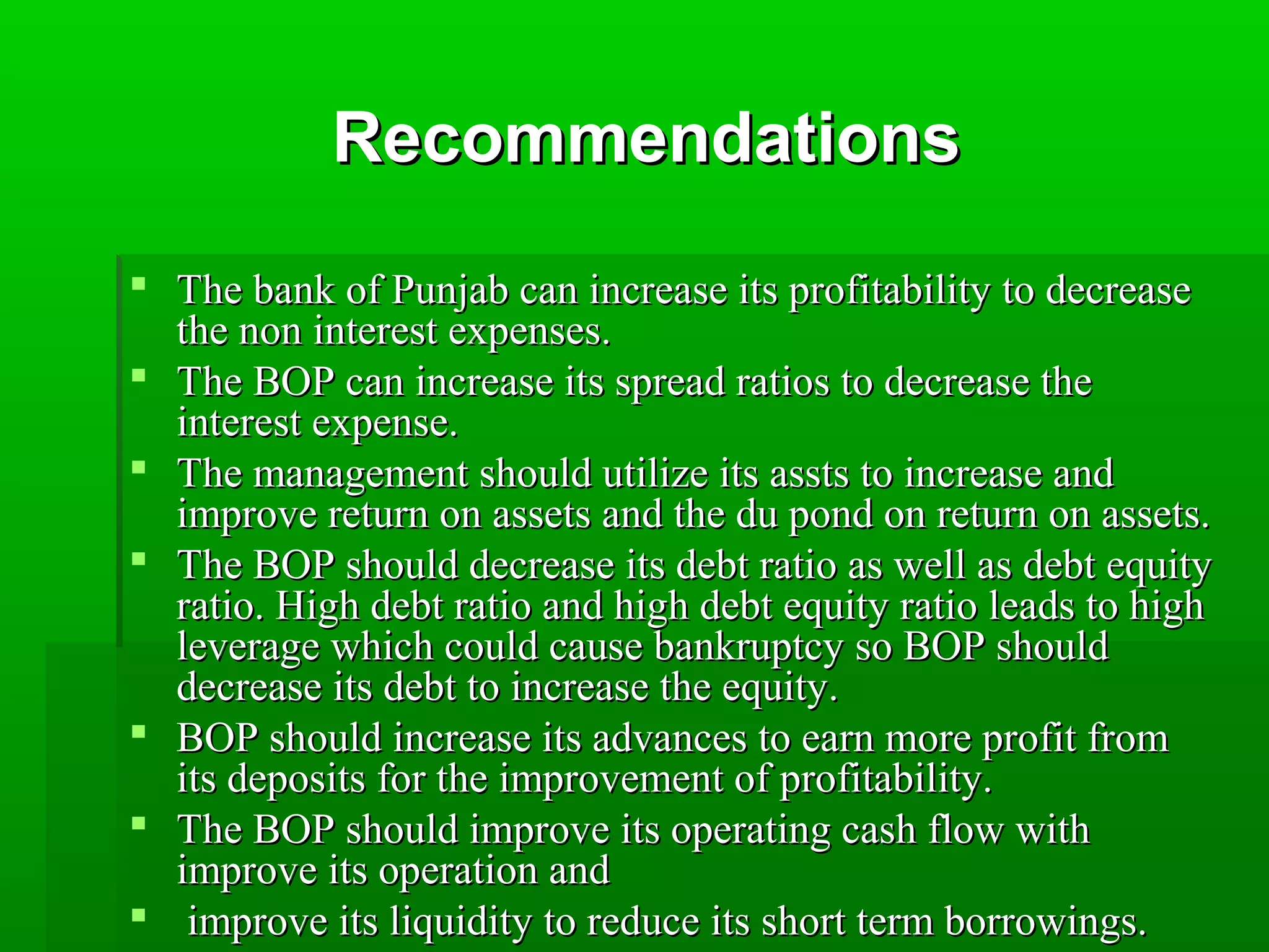 RReeccoommmmeennddaattiioonnss 
 TThhee bbaannkk ooff PPuunnjjaabb ccaann iinnccrreeaassee iittss pprrooffiittaabbiilliittyy ttoo ddeeccrreeaassee 
tthhee nnoonn iinntteerreesstt eexxppeennsseess. 
 TThhee BBOOPP ccaann iinnccrreeaassee iittss sspprreeaadd rraattiiooss ttoo ddeeccrreeaassee tthhee 
iinntteerreesstt eexxppeennssee. 
 TThhee mmaannaaggeemmeenntt sshhoouulldd uuttiilliizzee iittss aassssttss ttoo iinnccrreeaassee aanndd 
iimmpprroovvee rreettuurrnn oonn aasssseettss aanndd tthhee dduu ppoonndd oonn rreettuurrnn oonn aasssseettss. 
 TThhee BBOOPP sshhoouulldd ddeeccrreeaassee iittss ddeebbtt rraattiioo aass wweellll aass ddeebbtt eeqquuiittyy 
rraattiioo. HHiigghh ddeebbtt rraattiioo aanndd hhiigghh ddeebbtt eeqquuiittyy rraattiioo lleeaaddss ttoo hhiigghh 
lleevveerraaggee wwhhiicchh ccoouulldd ccaauussee bbaannkkrruuppttccyy ssoo BBOOPP sshhoouulldd 
ddeeccrreeaassee iittss ddeebbtt ttoo iinnccrreeaassee tthhee eeqquuiittyy. 
 BBOOPP sshhoouulldd iinnccrreeaassee iittss aaddvvaanncceess ttoo eeaarrnn mmoorree pprrooffiitt ffrroomm 
iittss ddeeppoossiittss ffoorr tthhee iimmpprroovveemmeenntt ooff pprrooffiittaabbiilliittyy. 
 TThhee BBOOPP sshhoouulldd iimmpprroovvee iittss ooppeerraattiinngg ccaasshh ffllooww wwiitthh 
iimmpprroovvee iittss ooppeerraattiioonn aanndd 
 iimmpprroovvee iittss lliiqquuiiddiittyy ttoo rreedduuccee iittss sshhoorrtt tteerrmm bboorrrroowwiinnggss. 
 