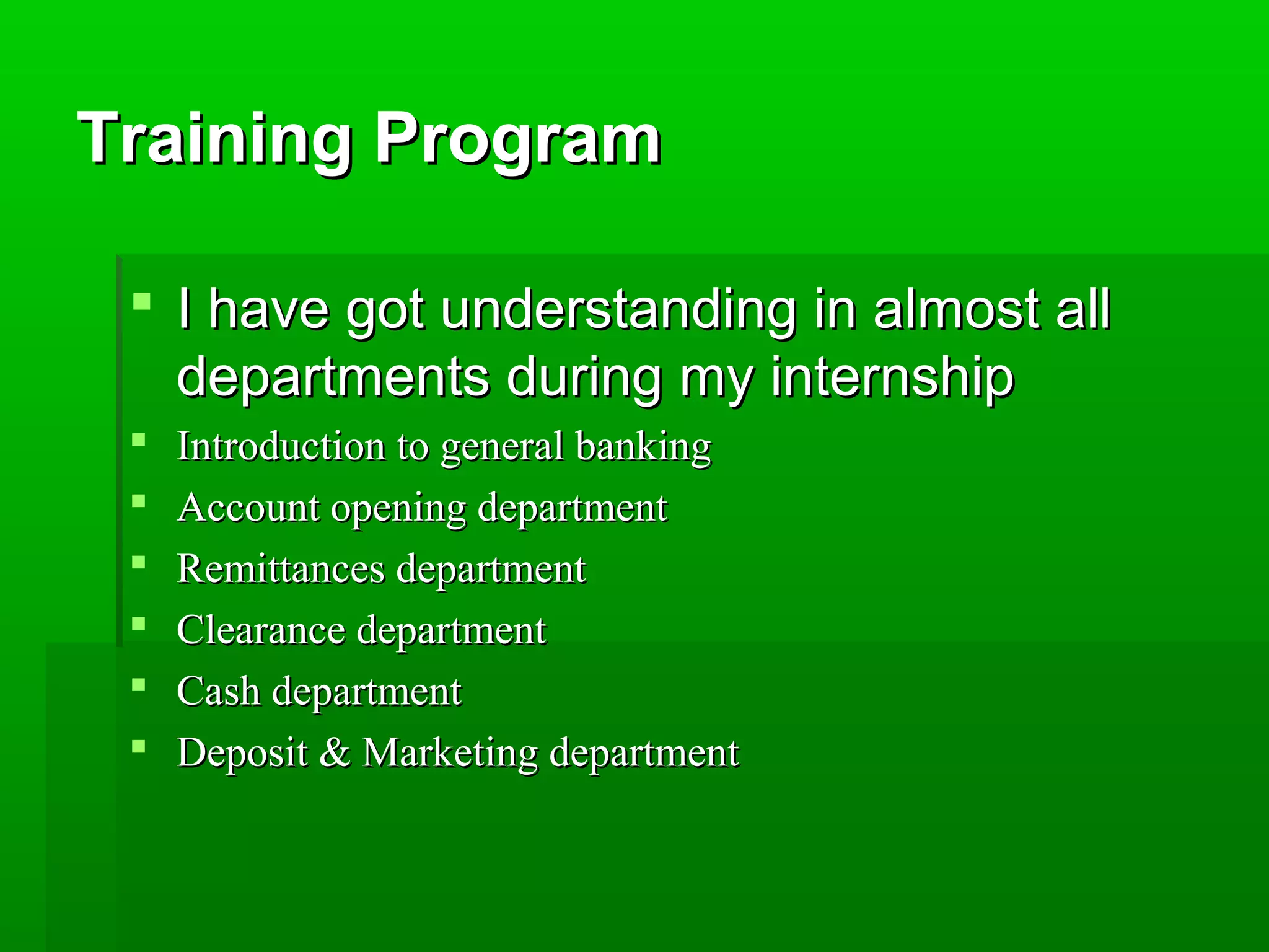 TTrraaiinniinngg PPrrooggrraamm 
 II hhaavvee ggoott uunnddeerrssttaannddiinngg iinn aallmmoosstt aallll 
ddeeppaarrttmmeennttss dduurriinngg mmyy iinntteerrnnsshhiipp 
 IInnttrroodduuccttiioonn ttoo ggeenneerraall bbaannkkiinngg 
 AAccccoouunntt ooppeenniinngg ddeeppaarrttmmeenntt 
 RReemmiittttaanncceess ddeeppaarrttmmeenntt 
 CClleeaarraannccee ddeeppaarrttmmeenntt 
 CCaasshh ddeeppaarrttmmeenntt 
 DDeeppoossiitt && MMaarrkkeettiinngg ddeeppaarrttmmeenntt 
 