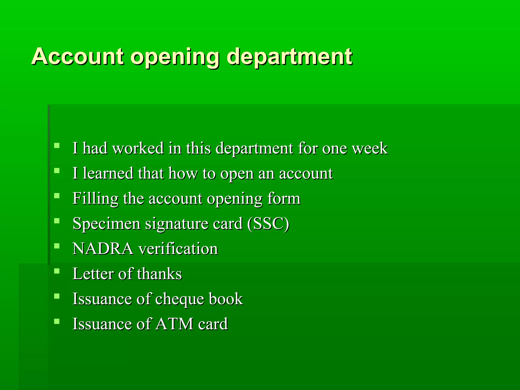 Account ooppeenniinngg ddeeppaarrttmmeenntt 
 II hhaadd wwoorrkkeedd iinn tthhiiss ddeeppaarrttmmeenntt ffoorr oonnee wweeeekk 
 II lleeaarrnneedd tthhaatt hhooww ttoo ooppeenn aann aaccccoouunntt 
 FFiilllliinngg tthhee aaccccoouunntt ooppeenniinngg ffoorrmm 
 SSppeecciimmeenn ssiiggnnaattuurree ccaarrdd ((SSSSCC)) 
 NNAADDRRAA vveerriiffiiccaattiioonn 
 LLeetttteerr ooff tthhaannkkss 
 IIssssuuaannccee ooff cchheeqquuee bbooookk 
 IIssssuuaannccee ooff AATTMM ccaarrdd 
 
