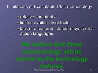 Limitations of Executable UML methodology: relative immaturity limited availability of tools lack of a concrete standard syntax for action languages.  We believe that these shortcomings will be solved as the technology matures. 