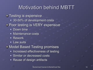 Motivation behind MBTT Testing is expensive 30-50% of development costs Poor testing is VERY expensive Down time Maintenance costs Rework Law suits Model Based Testing promises Increased effectiveness of testing Similar or decreased costs Reuse of design artifacts 