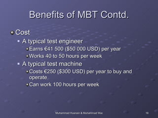 Benefits of MBT Contd. Cost A typical test engineer  Earns €41 500 ($50 000 USD) per year Works 40 to 50 hours per week A typical test machine Costs €250 ($300 USD) per year to buy and operate Can work 100 hours per week 