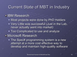 Current State of MBT in Industry IBM Research Most projects were done by PhD Holders Very Little was successful (Just in the Lab, never actually went into market) Too Complicated to use and analyze Microsoft Research The Spec# programming system is a new attempt at a more cost effective way to develop and maintain high-quality software  