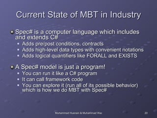 Current State of MBT in Industry Spec# is a computer language which includes and extends C# Adds pre/post conditions, contracts Adds high-level data types with convenient notations Adds logical quantifiers like FORALL and EXISTS A Spec# model is just a program!  You can run it like a C# program It can call framework code You can explore it (run all of its possible behavior) which is how we do MBT with Spec# 